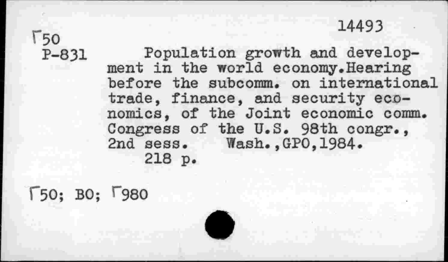 ﻿f50
P-831
14493
Population growth and development in the world economy.Hearing before the subcomm, on international trade, finance, and security economics, of the Joint economic comm. Congress of the U.S. 98th congr., 2nd sess. Wash.,GPO,1984.
218 p.
r50; BO; T980